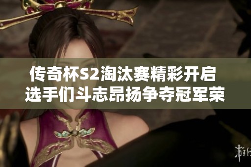 传奇杯S2淘汰赛精彩开启 选手们斗志昂扬争夺冠军荣耀