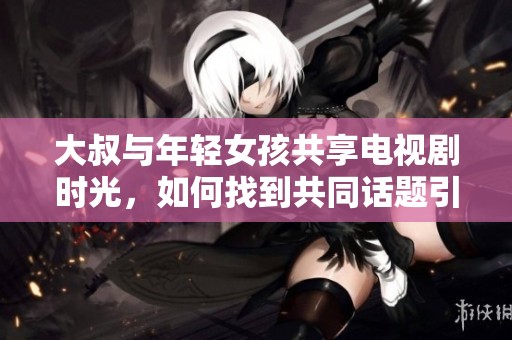 大叔与年轻女孩共享电视剧时光，如何找到共同话题引发热议