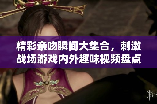 精彩亲吻瞬间大集合，刺激战场游戏内外趣味视频盘点