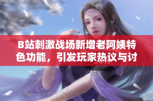 B站刺激战场新增老阿姨特色功能，引发玩家热议与讨论
