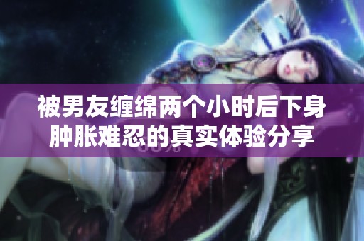 被男友缠绵两个小时后下身肿胀难忍的真实体验分享