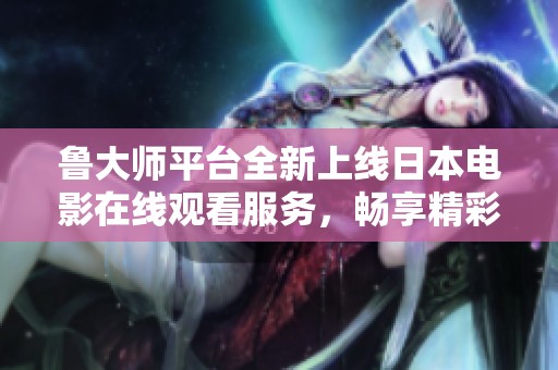 鲁大师平台全新上线日本电影在线观看服务，畅享精彩影片体验