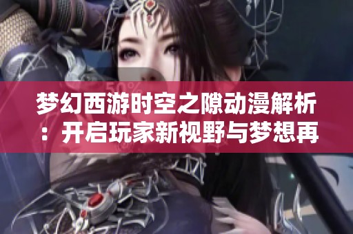 梦幻西游时空之隙动漫解析：开启玩家新视野与梦想再续之旅