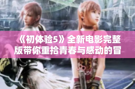 《初体验5》全新电影完整版带你重拾青春与感动的冒险旅程