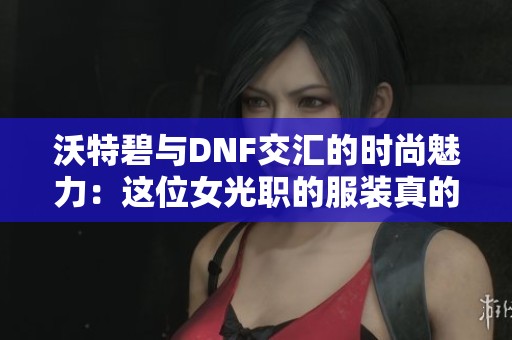 沃特碧与DNF交汇的时尚魅力：这位女光职的服装真的值得关注吗