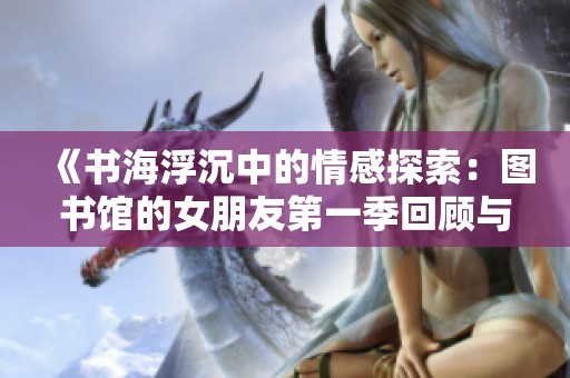 《书海浮沉中的情感探索：图书馆的女朋友第一季回顾与思考》