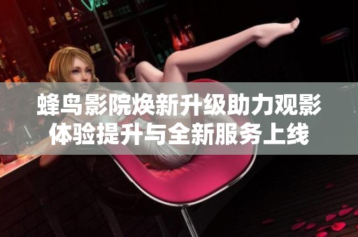 蜂鸟影院焕新升级助力观影体验提升与全新服务上线