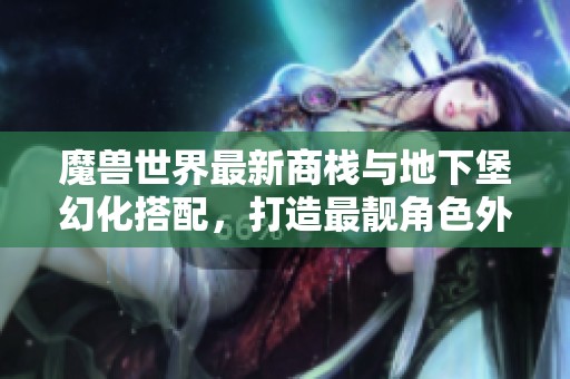 魔兽世界最新商栈与地下堡幻化搭配，打造最靓角色外观！