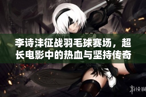 李诗沣征战羽毛球赛场，超长电影中的热血与坚持传奇