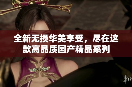 全新无损华美享受，尽在这款高品质国产精品系列