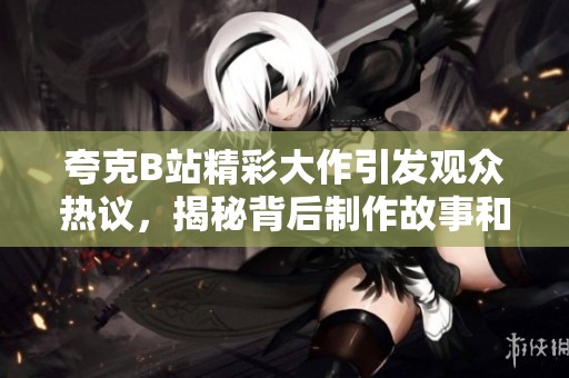 夸克B站精彩大作引发观众热议，揭秘背后制作故事和幕后创意