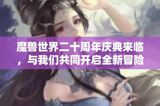 魔兽世界二十周年庆典来临，与我们共同开启全新冒险旅程！
