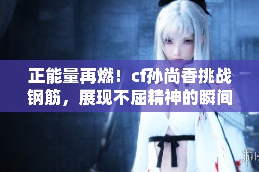 正能量再燃！cf孙尚香挑战钢筋，展现不屈精神的瞬间