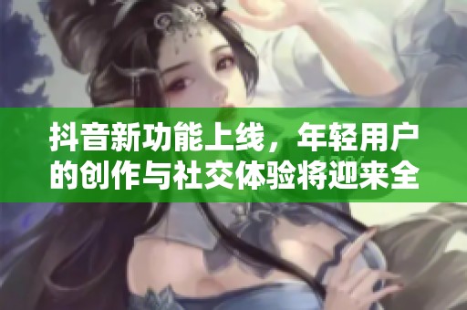 抖音新功能上线，年轻用户的创作与社交体验将迎来全面升级