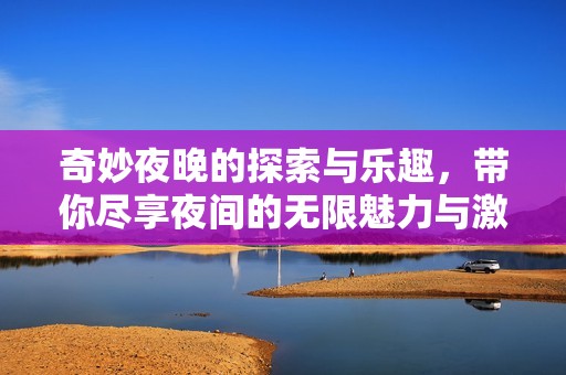 奇妙夜晚的探索与乐趣，带你尽享夜间的无限魅力与激情