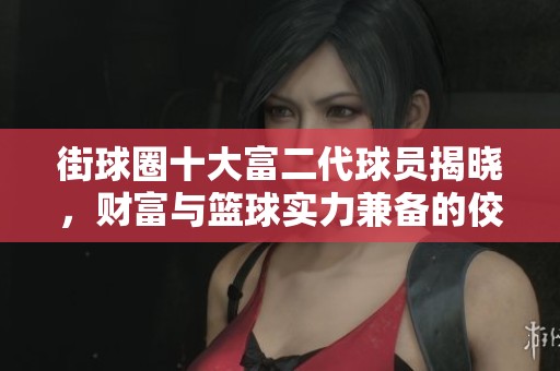 街球圈十大富二代球员揭晓，财富与篮球实力兼备的佼佼者