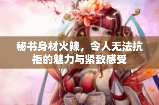秘书身材火辣，令人无法抗拒的魅力与紧致感受