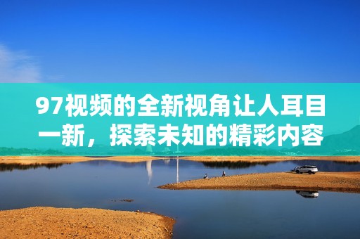 97视频的全新视角让人耳目一新，探索未知的精彩内容和无限可能