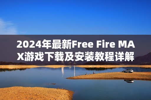 2024年最新Free Fire MAX游戏下载及安装教程详解