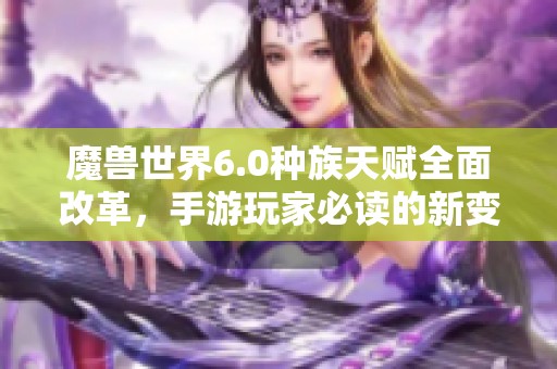 魔兽世界6.0种族天赋全面改革，手游玩家必读的新变化揭秘