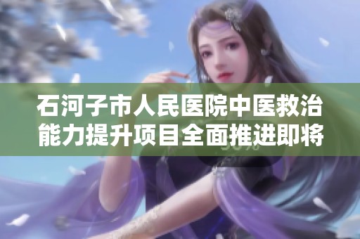 石河子市人民医院中医救治能力提升项目全面推进即将圆满完成