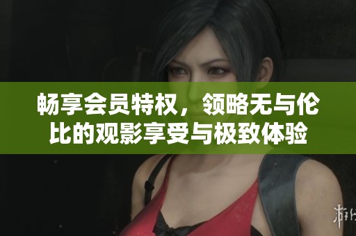 畅享会员特权，领略无与伦比的观影享受与极致体验