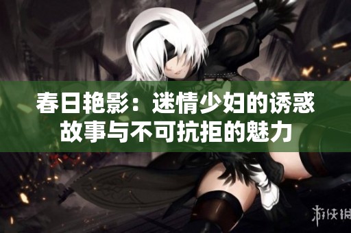 春日艳影：迷情少妇的诱惑故事与不可抗拒的魅力