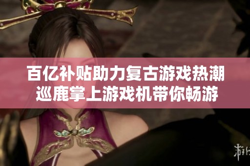 百亿补贴助力复古游戏热潮 巡鹿掌上游戏机带你畅游怀旧街机世界