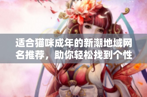 适合猫咪成年的新潮地域网名推荐，助你轻松找到个性化选择