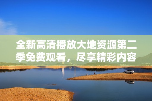 全新高清播放大地资源第二季免费观看，尽享精彩内容不容错过