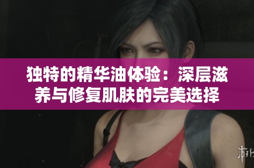 独特的精华油体验：深层滋养与修复肌肤的完美选择