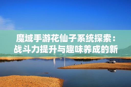 魔域手游花仙子系统探索：战斗力提升与趣味养成的新体验