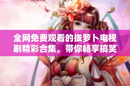 全网免费观看的拔萝卜电视剧精彩合集，带你畅享搞笑与感动的故事