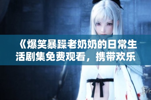 《爆笑暴躁老奶奶的日常生活剧集免费观看，携带欢乐与温暖》