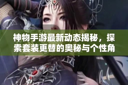 神物手游最新动态揭秘，探索套装更替的奥秘与个性角色打造之路！