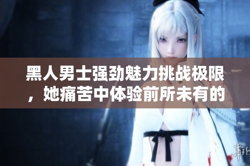 黑人男士强劲魅力挑战极限，她痛苦中体验前所未有的快感