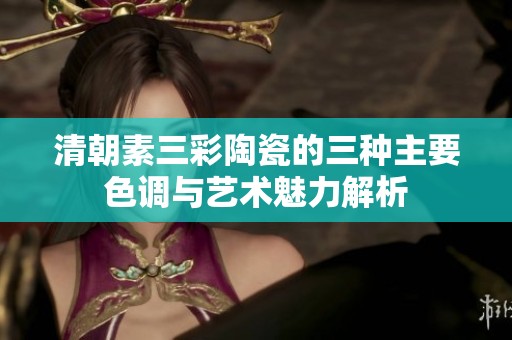 清朝素三彩陶瓷的三种主要色调与艺术魅力解析