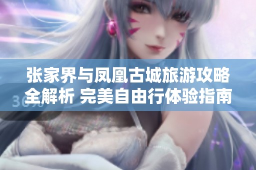 张家界与凤凰古城旅游攻略全解析 完美自由行体验指南