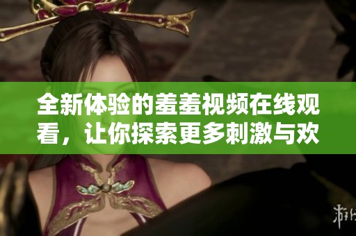 全新体验的羞羞视频在线观看，让你探索更多刺激与欢笑内容