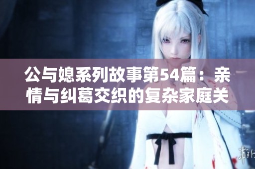 公与媳系列故事第54篇：亲情与纠葛交织的复杂家庭关系探讨