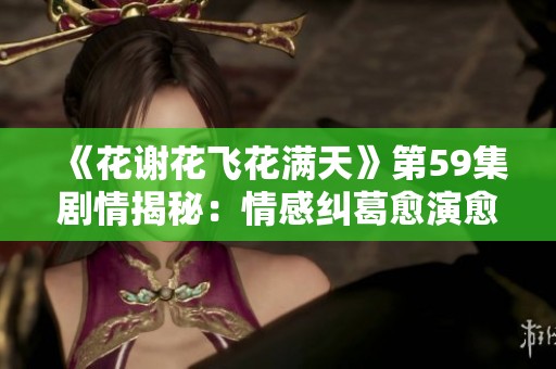 《花谢花飞花满天》第59集剧情揭秘：情感纠葛愈演愈烈，命运交错再添波澜