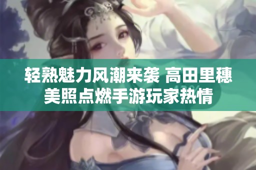 轻熟魅力风潮来袭 高田里穗美照点燃手游玩家热情