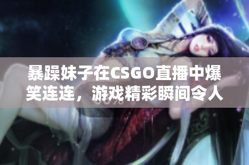 暴躁妹子在CSGO直播中爆笑连连，游戏精彩瞬间令人捧腹大笑