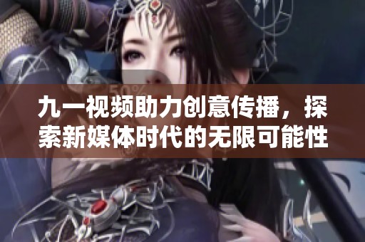 九一视频助力创意传播，探索新媒体时代的无限可能性