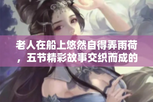 老人在船上悠然自得弄雨荷，五节精彩故事交织而成的美好瞬间