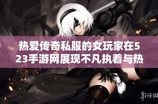 热爱传奇私服的女玩家在523手游网展现不凡执着与热情