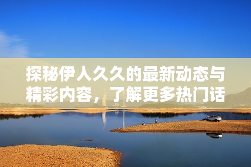 探秘伊人久久的最新动态与精彩内容，了解更多热门话题与趋势