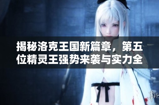 揭秘洛克王国新篇章，第五位精灵王强势来袭与实力全面解析