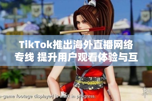 TikTok推出海外直播网络专线 提升用户观看体验与互动性