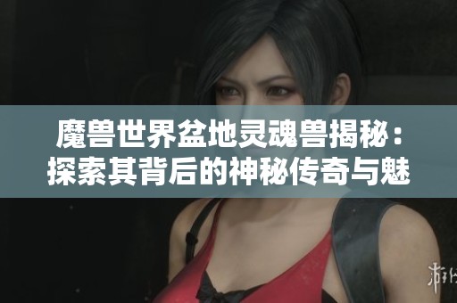 魔兽世界盆地灵魂兽揭秘：探索其背后的神秘传奇与魅力